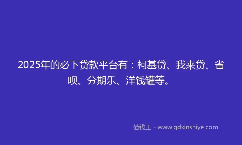 2025年的必下贷款平台有：柯基贷、我来贷、省呗、分期乐、洋钱罐等。