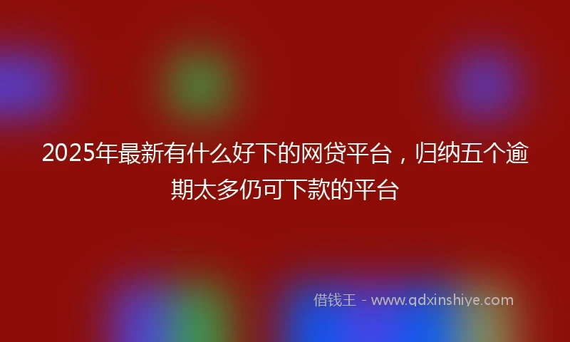 2025年最新有什么好下的网贷平台，归纳五个逾期太多仍可下款的平台