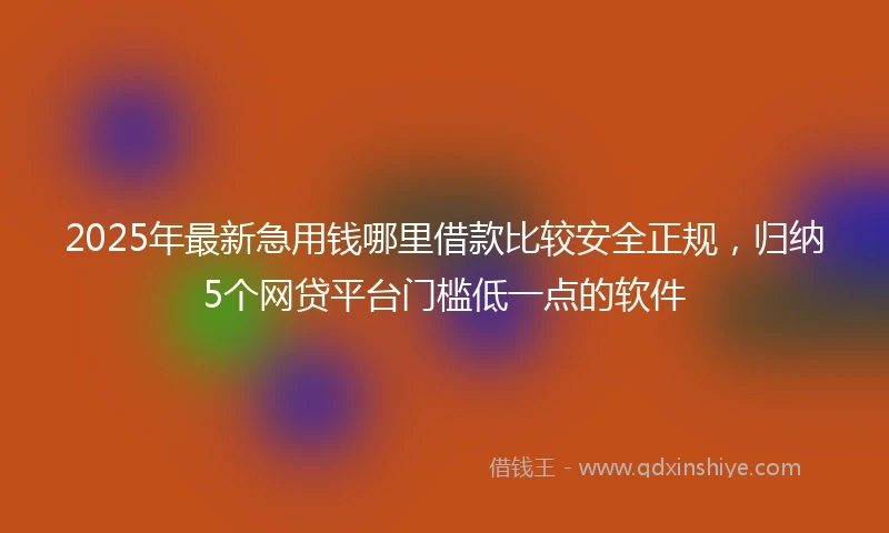 2025年最新急用钱哪里借款比较安全正规，归纳5个网贷平台门槛低一点的软件