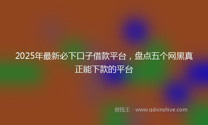 2025年最新必下口子借款平台，盘点五个网黑真正能下款的平台