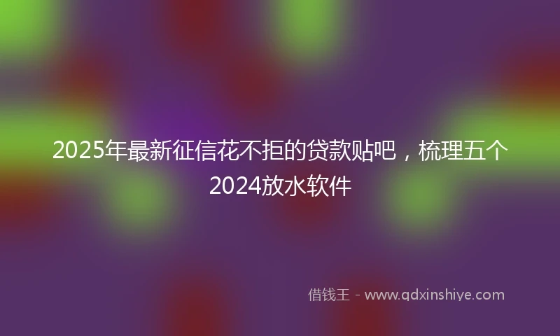 2025年最新征信花不拒的贷款贴吧，梳理五个2024放水软件