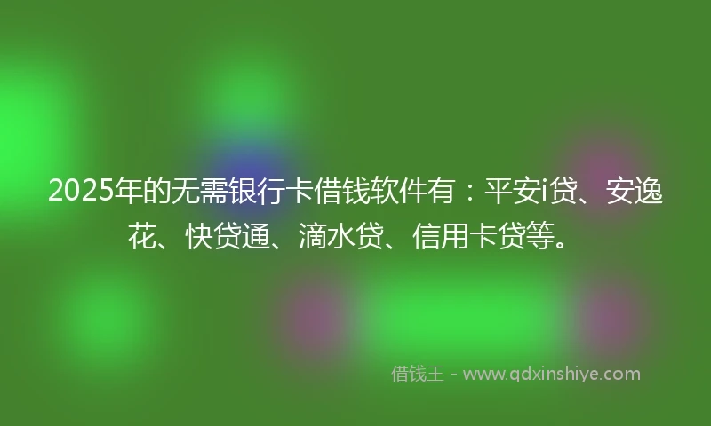 2025年的无需银行卡借钱软件有：平安i贷、安逸花、快贷通、滴水贷、信用卡贷等。