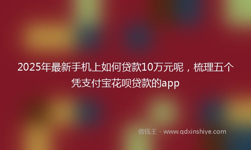 2025年最新手机上如何贷款10万元呢，梳理五个凭支付宝花呗贷款的app