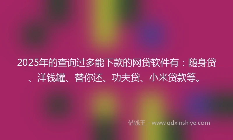 2025年的查询过多能下款的网贷软件有：随身贷、洋钱罐、替你还、功夫贷、小米贷款等。