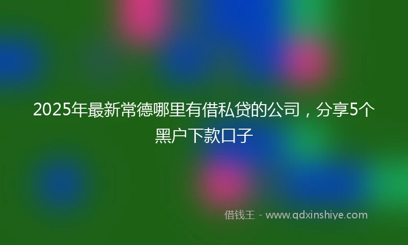2025年最新常德哪里有借私贷的公司，分享5个黑户下款口子