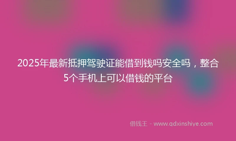 2025年最新抵押驾驶证能借到钱吗安全吗，整合5个手机上可以借钱的平台