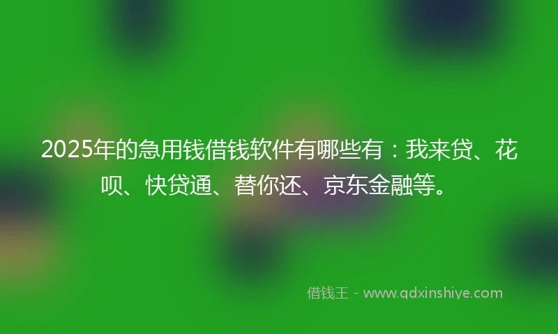 2025年的急用钱借钱软件有哪些有：我来贷、花呗、快贷通、替你还、京东金融等。