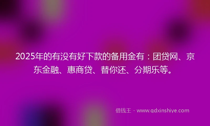 2025年的有没有好下款的备用金有：团贷网、京东金融、惠商贷、替你还、分期乐等。