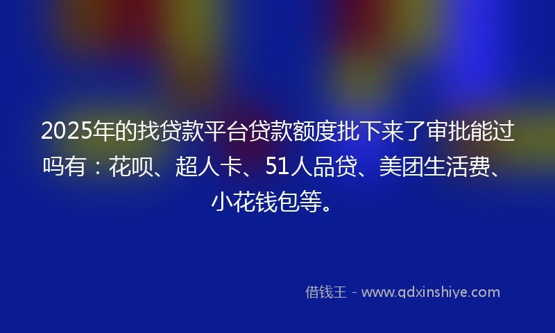 2025年的找贷款平台贷款额度批下来了审批能过吗有：花呗、超人卡、51人品贷、美团生活费、小花钱包等。