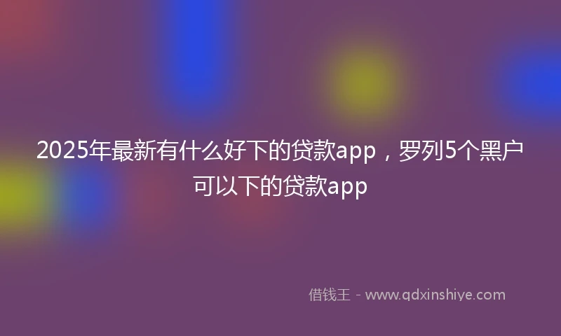 2025年最新有什么好下的贷款app，罗列5个黑户可以下的贷款app