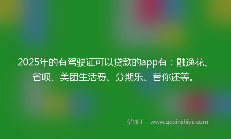 2025年的有驾驶证可以贷款的app有：融逸花、省呗、美团生活费、分期乐、替你还等。