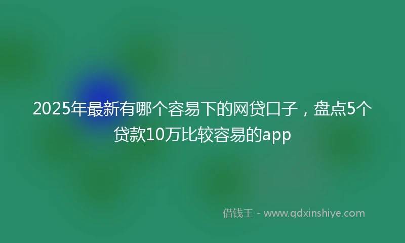 2025年最新有哪个容易下的网贷口子，盘点5个贷款10万比较容易的app