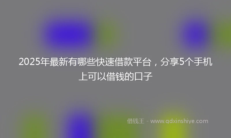 2025年最新有哪些快速借款平台，分享5个手机上可以借钱的口子