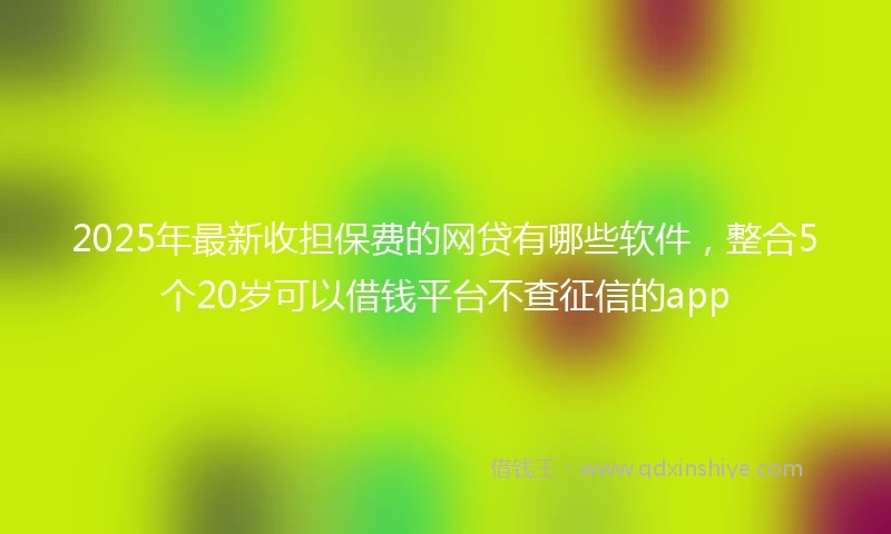 2025年最新收担保费的网贷有哪些软件，整合5个20岁可以借钱平台不查征信的app