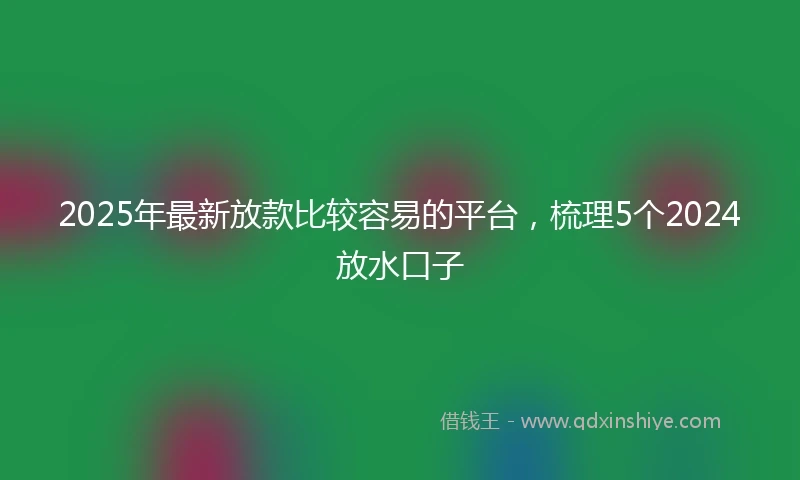 2025年最新放款比较容易的平台，梳理5个2024放水口子