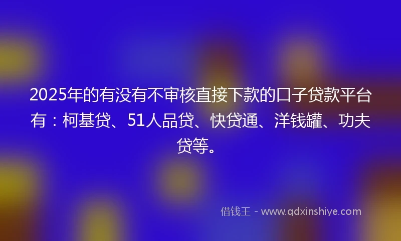 2025年的有没有不审核直接下款的口子贷款平台有：柯基贷、51人品贷、快贷通、洋钱罐、功夫贷等。