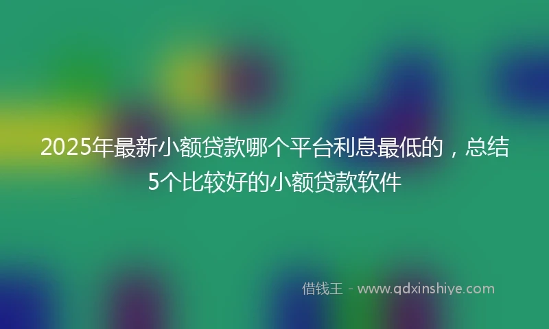 2025年最新小额贷款哪个平台利息最低的，总结5个比较好的小额贷款软件
