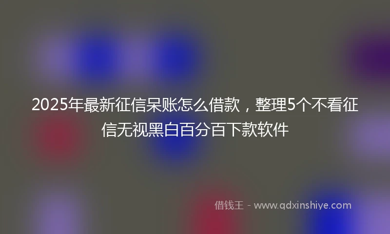 2025年最新征信呆账怎么借款，整理5个不看征信无视黑白百分百下款软件