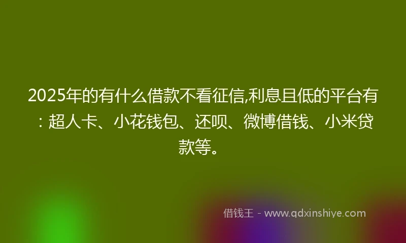 2025年的有什么借款不看征信,利息且低的平台有：超人卡、小花钱包、还呗、微博借钱、小米贷款等。