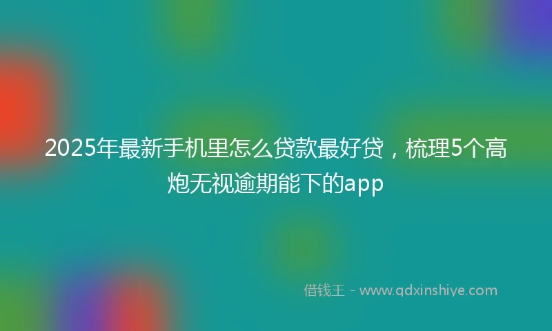 2025年最新手机里怎么贷款最好贷，梳理5个高炮无视逾期能下的app