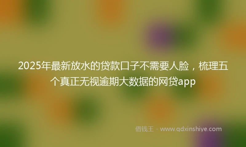 2025年最新放水的贷款口子不需要人脸，梳理五个真正无视逾期大数据的网贷app