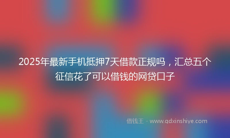 2025年最新手机抵押7天借款正规吗，汇总五个征信花了可以借钱的网贷口子