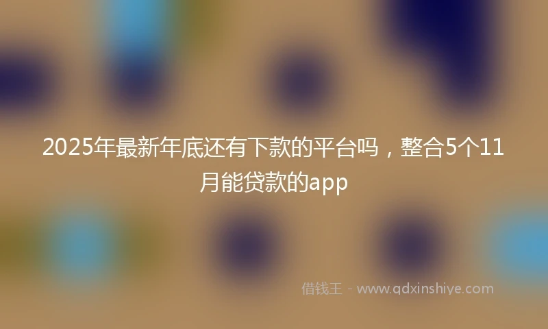 2025年最新年底还有下款的平台吗，整合5个11月能贷款的app