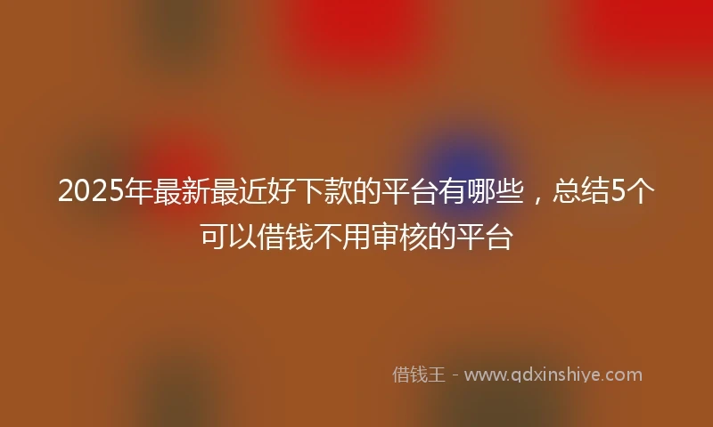2025年最新最近好下款的平台有哪些，总结5个可以借钱不用审核的平台