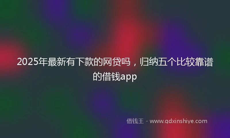 2025年最新有下款的网贷吗，归纳五个比较靠谱的借钱app