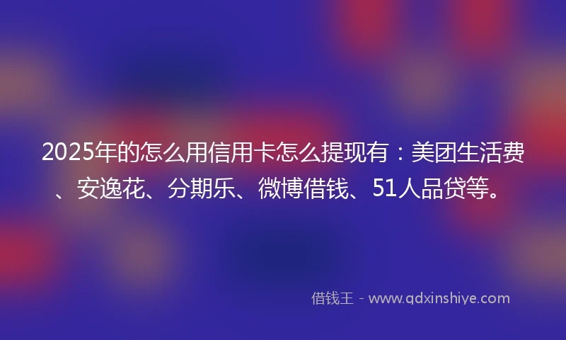 2025年的怎么用信用卡怎么提现有：美团生活费、安逸花、分期乐、微博借钱、51人品贷等。