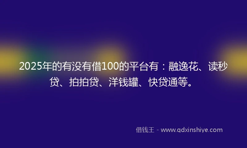 2025年的有没有借100的平台有：融逸花、读秒贷、拍拍贷、洋钱罐、快贷通等。