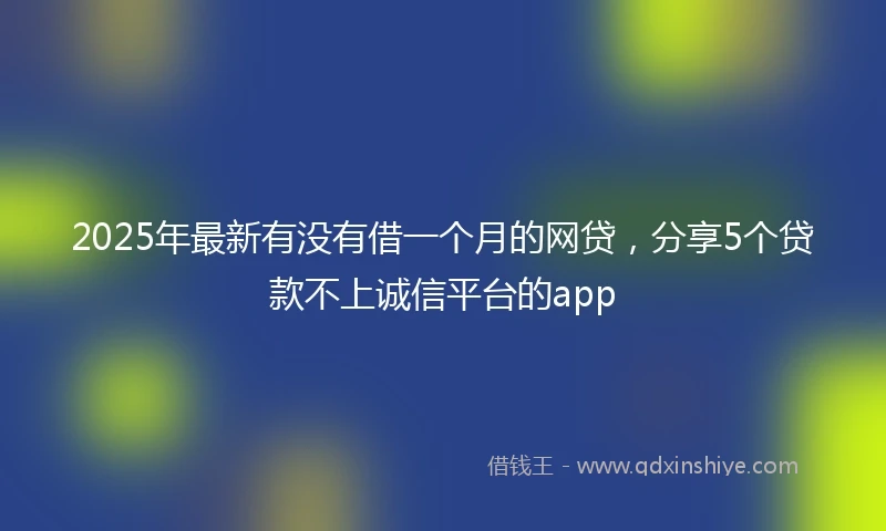 2025年最新有没有借一个月的网贷,分享5个贷款不上诚信平台的app