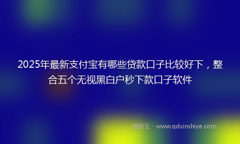 2025年最新支付宝有哪些贷款口子比较好下，整合五个无视黑白户秒下款口子软件