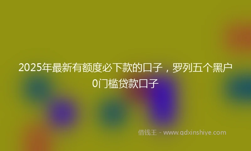 2025年最新有额度必下款的口子，罗列五个黑户0门槛贷款口子