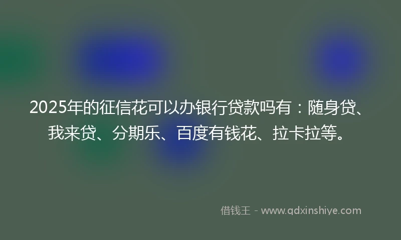 2025年的征信花可以办银行贷款吗有：随身贷、我来贷、分期乐、百度有钱花、拉卡拉等。