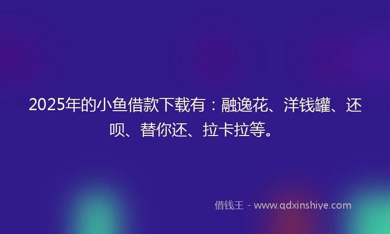 2025年的小鱼借款下载有：融逸花、洋钱罐、还呗、替你还、拉卡拉等。
