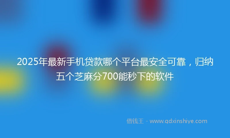2025年最新手机贷款哪个平台最安全可靠，归纳五个芝麻分700能秒下的软件