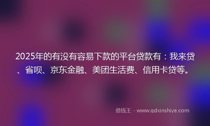 2025年的有没有容易下款的平台贷款有:我来贷、省呗、京东金融、美团生活费、信用卡贷等。