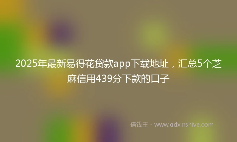 2025年最新易得花贷款app下载地址，汇总5个芝麻信用439分下款的口子