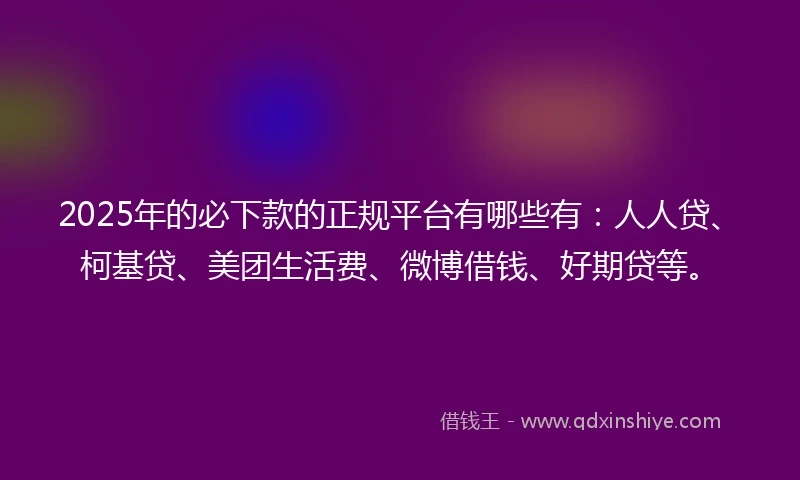 2025年的必下款的正规平台有哪些有：人人贷、柯基贷、美团生活费、微博借钱、好期贷等。