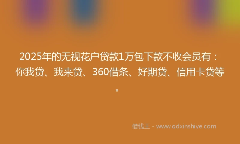 2025年的无视花户贷款1万包下款不收会员有：你我贷、我来贷、360借条、好期贷、信用卡贷等。
