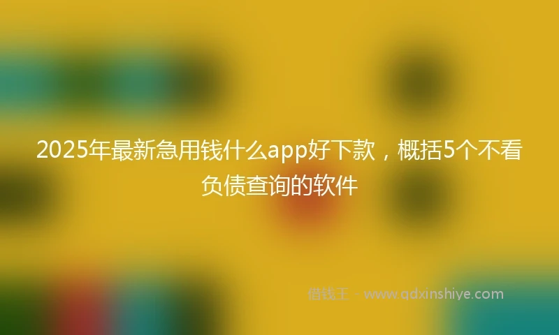 2025年最新急用钱什么app好下款，概括5个不看负债查询的软件
