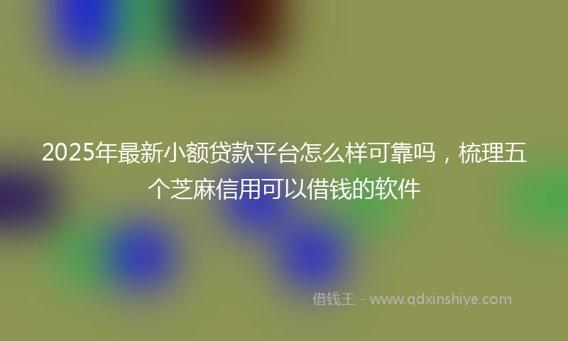 2025年最新小额贷款平台怎么样可靠吗，梳理五个芝麻信用可以借钱的软件