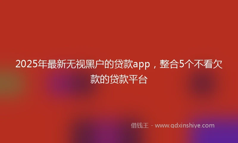 2025年最新无视黑户的贷款app，整合5个不看欠款的贷款平台
