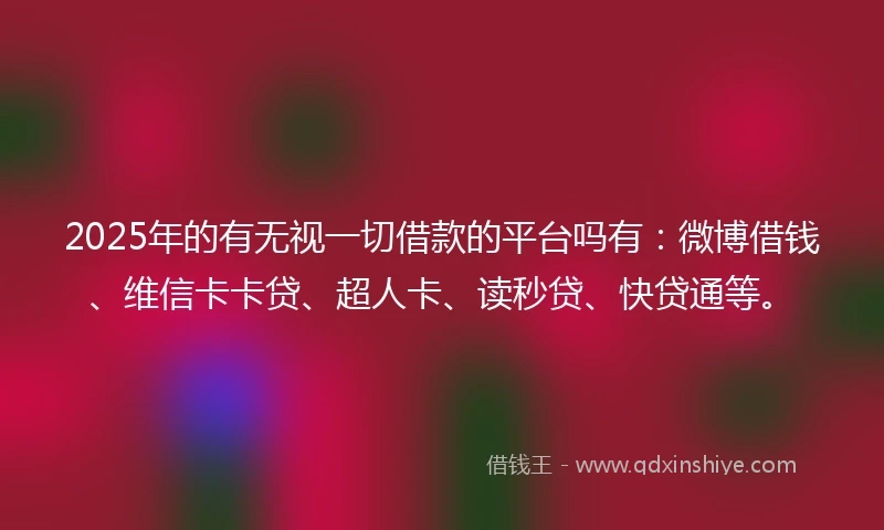 2025年的有无视一切借款的平台吗有:微博借钱、维信卡卡贷、超人卡、读秒贷、快贷通等。