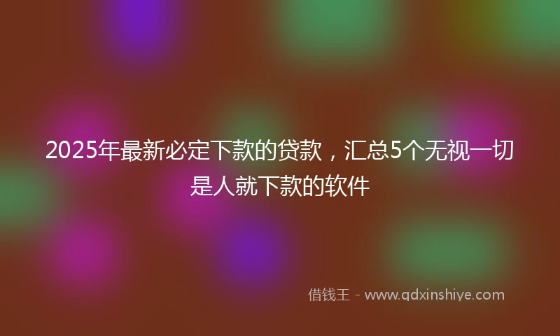 2025年最新必定下款的贷款，汇总5个无视一切是人就下款的软件
