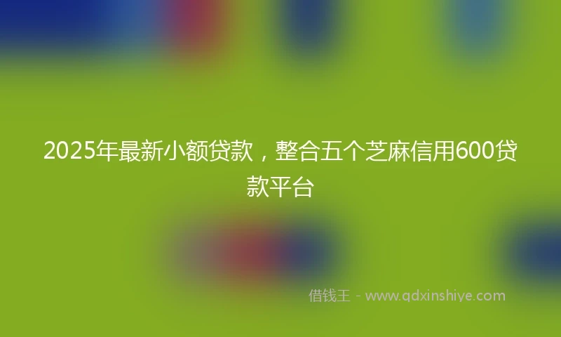 2025年最新小额贷款，整合五个芝麻信用600贷款平台