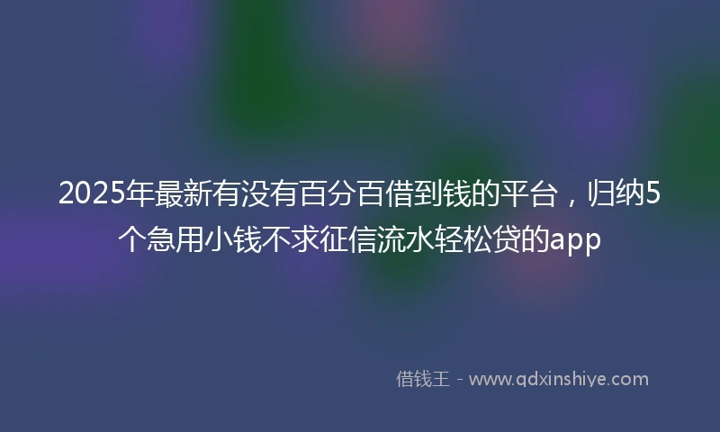 2025年最新有没有百分百借到钱的平台,归纳5个急用小钱不求征信流水轻松贷的app