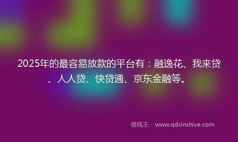 2025年的最容易放款的平台有：融逸花、我来贷、人人贷、快贷通、京东金融等。