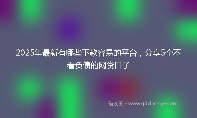 2025年最新有哪些下款容易的平台，分享5个不看负债的网贷口子